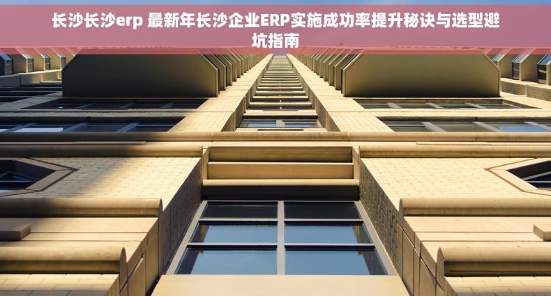 长沙长沙erp 最新年长沙企业ERP实施成功率提升秘诀与选型避坑指南