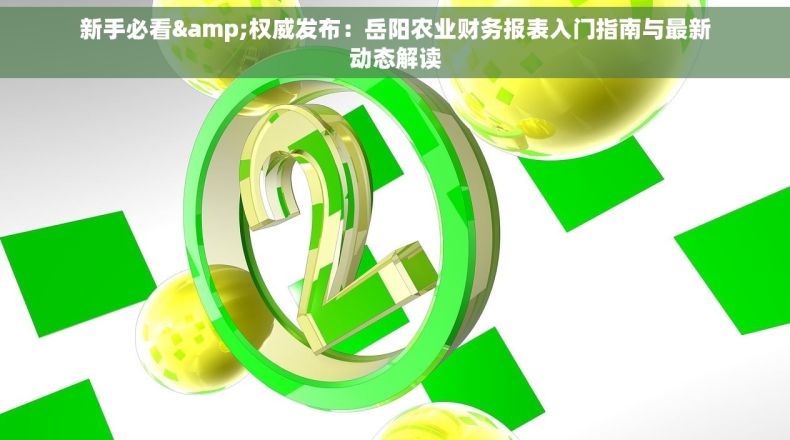 新手必看&权威发布：岳阳农业财务报表入门指南与最新动态解读