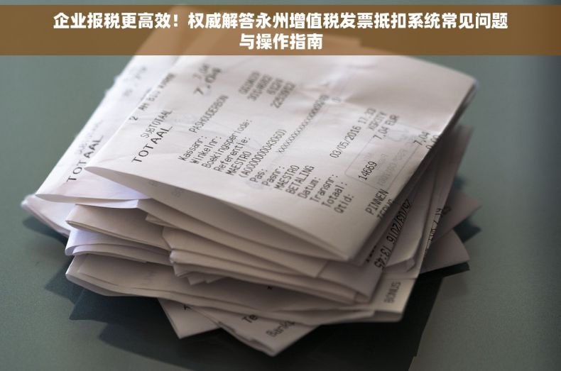 企业报税更高效！权威解答永州增值税发票抵扣系统常见问题与操作指南