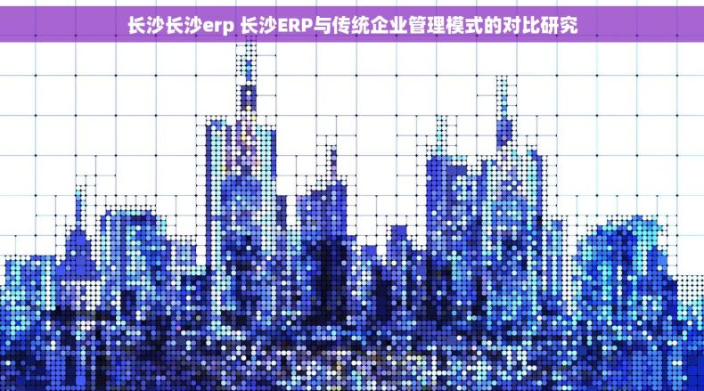 长沙长沙erp 长沙ERP与传统企业管理模式的对比研究