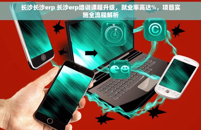长沙长沙erp 长沙erp培训课程升级，就业率高达%，项目实施全流程解析