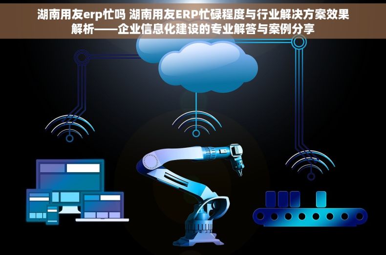 湖南用友erp忙吗 湖南用友ERP忙碌程度与行业解决方案效果解析——企业信息化建设的专业解答与案例分享
