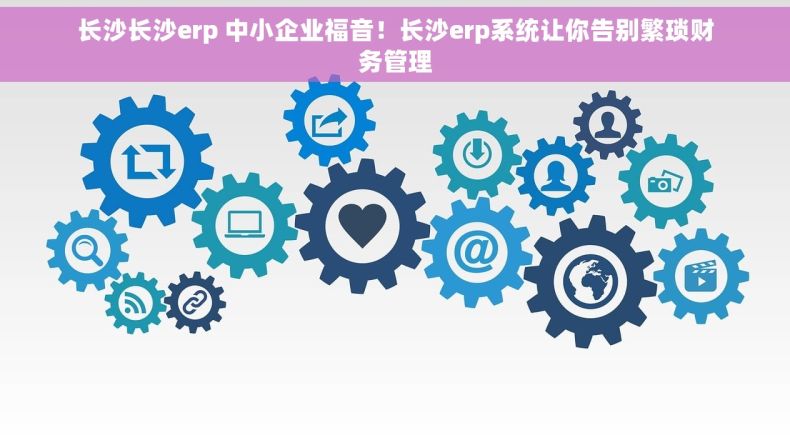 长沙长沙erp 中小企业福音！长沙erp系统让你告别繁琐财务管理