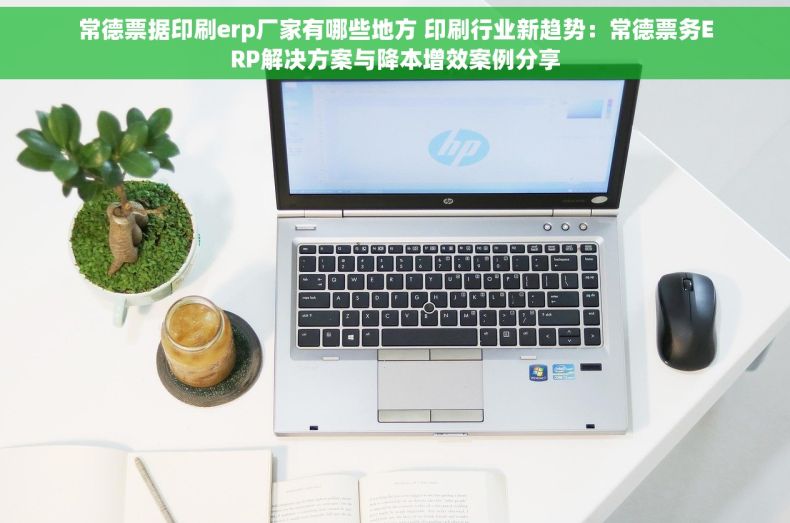 常德票据印刷erp厂家有哪些地方 印刷行业新趋势：常德票务ERP解决方案与降本增效案例分享