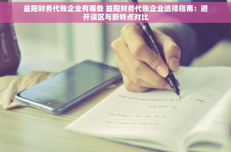 益阳财务代账企业有哪些 益阳财务代账企业选择指南：避开误区与新特点对比