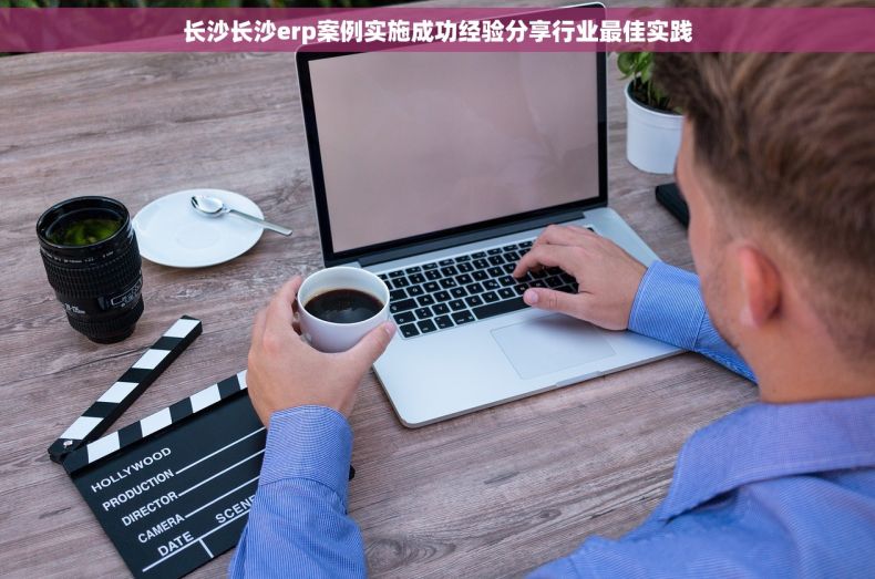 长沙长沙erp案例实施成功经验分享行业最佳实践