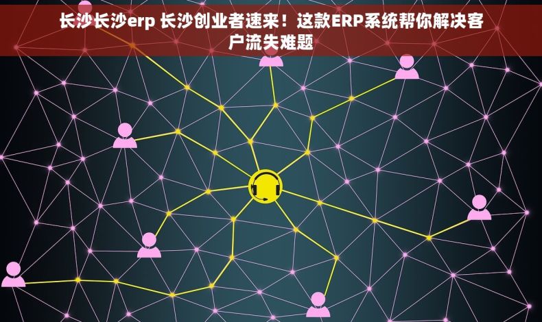 长沙长沙erp 长沙创业者速来！这款ERP系统帮你解决客户流失难题