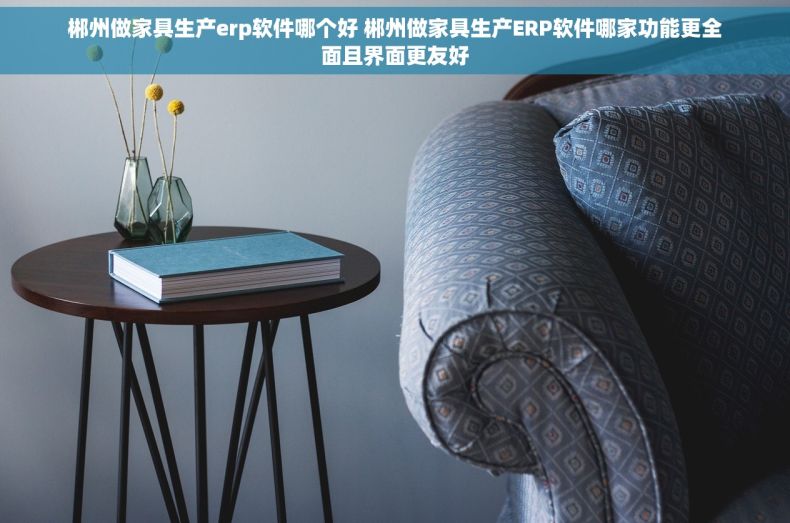 郴州做家具生产erp软件哪个好 郴州做家具生产ERP软件哪家功能更全面且界面更友好