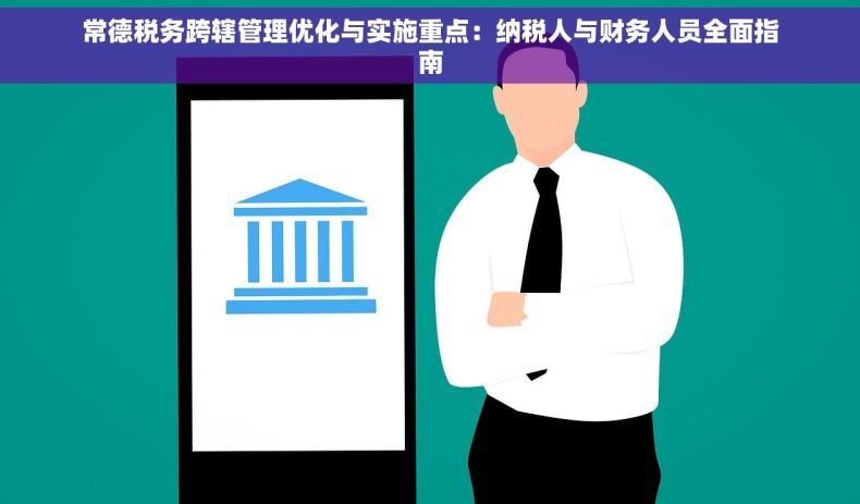常德税务跨辖管理优化与实施重点：纳税人与财务人员全面指南