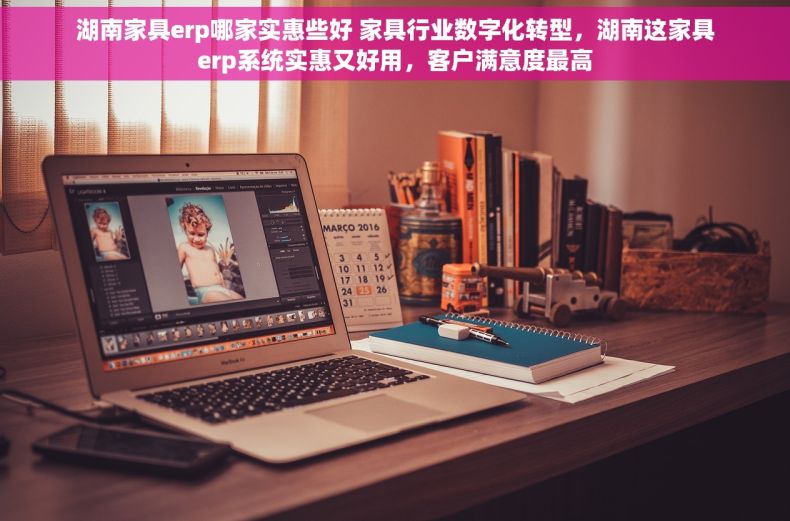 湖南家具erp哪家实惠些好 家具行业数字化转型，湖南这家具erp系统实惠又好用，客户满意度最高