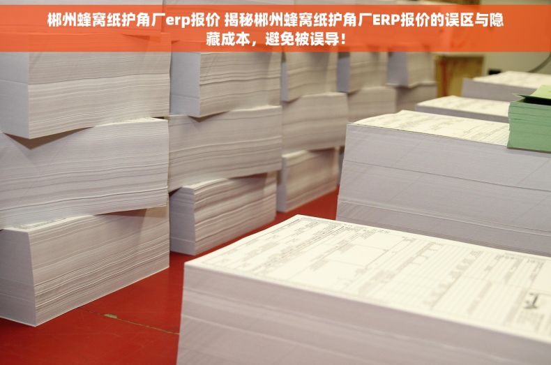 郴州蜂窝纸护角厂erp报价 揭秘郴州蜂窝纸护角厂ERP报价的误区与隐藏成本，避免被误导！