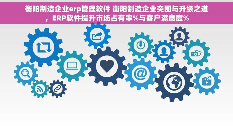 衡阳制造企业erp管理软件 衡阳制造企业突围与升级之道，ERP软件提升市场占有率%与客户满意度%