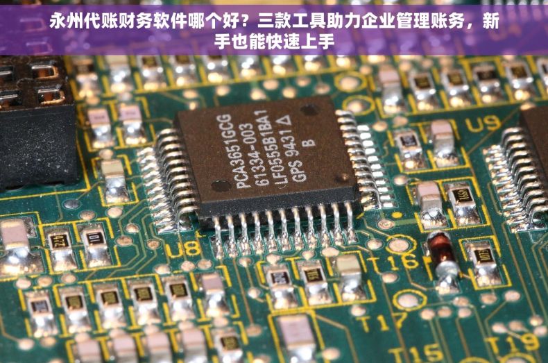永州代账财务软件哪个好？三款工具助力企业管理账务，新手也能快速上手