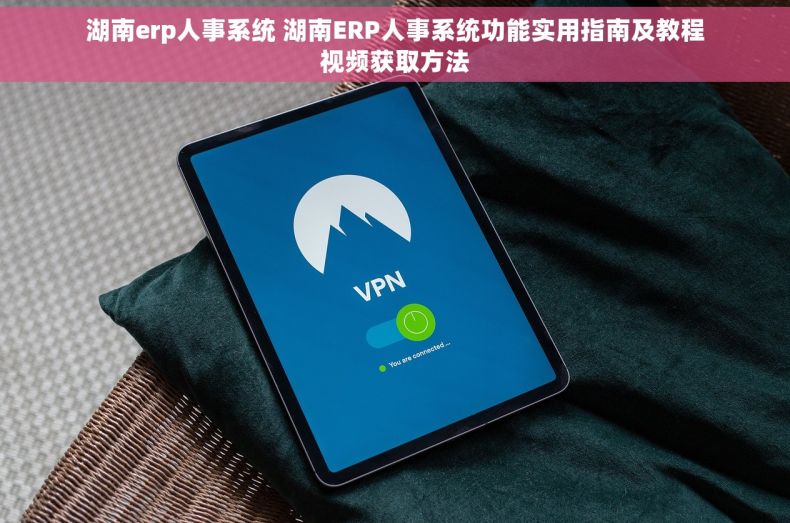 湖南erp人事系统 湖南ERP人事系统功能实用指南及教程视频获取方法