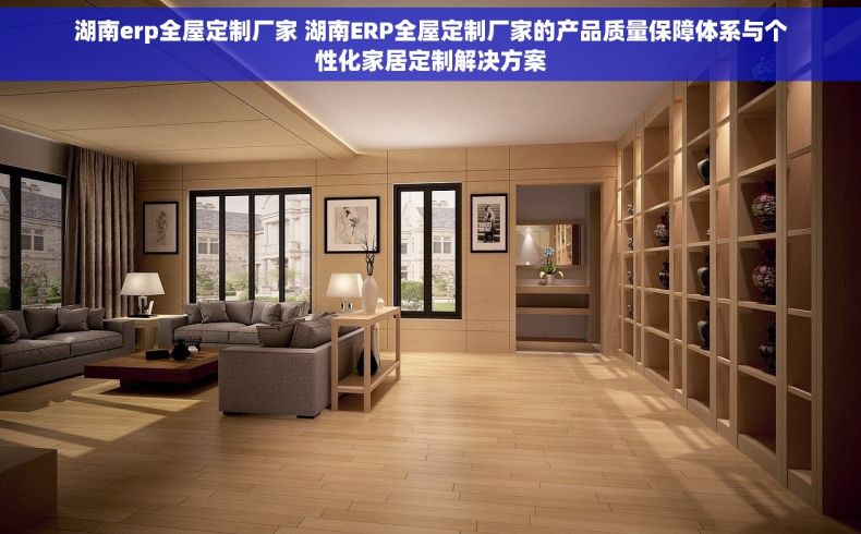 湖南erp全屋定制厂家 湖南ERP全屋定制厂家的产品质量保障体系与个性化家居定制解决方案