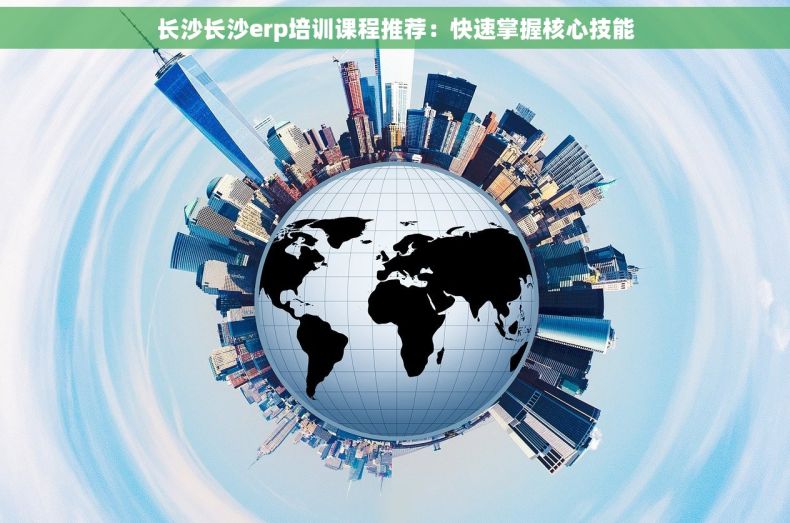 长沙长沙erp培训课程推荐：快速掌握核心技能