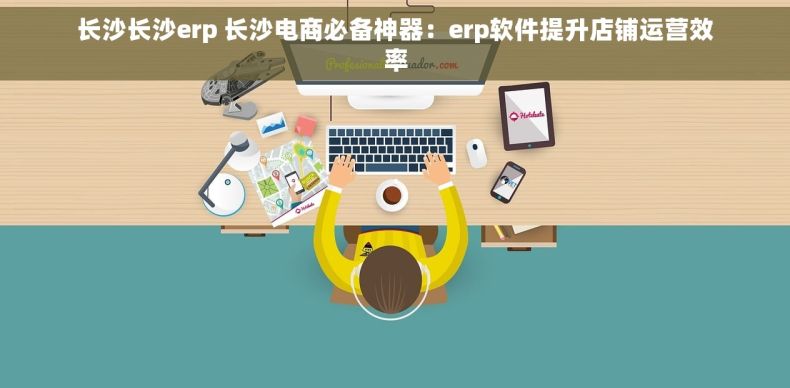 长沙长沙erp 长沙电商必备神器：erp软件提升店铺运营效率
