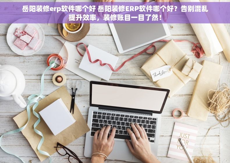 岳阳装修erp软件哪个好 岳阳装修ERP软件哪个好？告别混乱提升效率，装修账目一目了然！