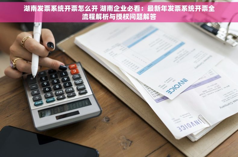 湖南发票系统开票怎么开 湖南企业必看：最新年发票系统开票全流程解析与授权问题解答