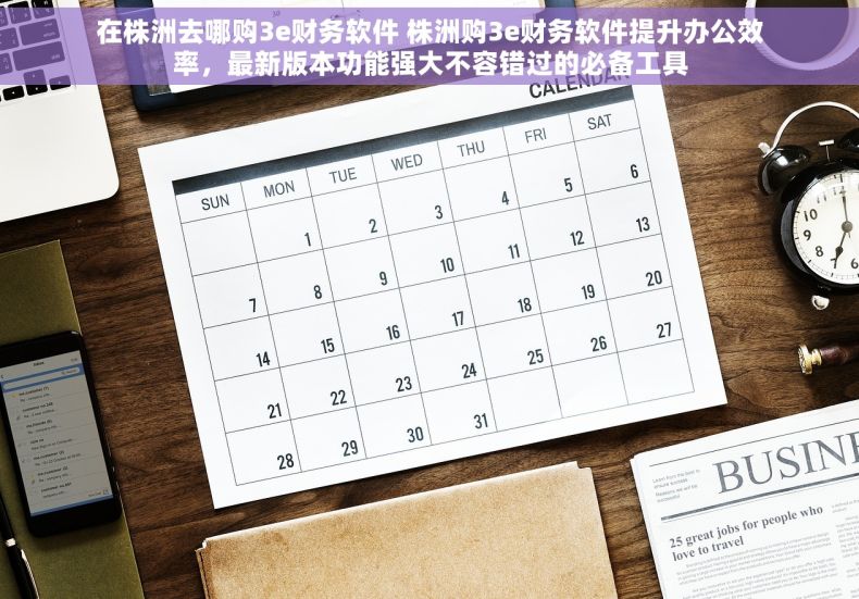 在株洲去哪购3e财务软件 株洲购3e财务软件提升办公效率，最新版本功能强大不容错过的必备工具