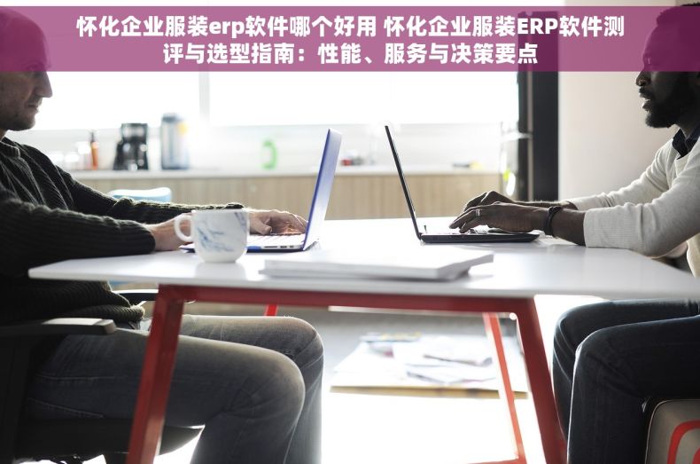 怀化企业服装erp软件哪个好用 怀化企业服装ERP软件测评与选型指南：性能、服务与决策要点