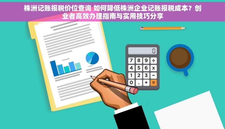 株洲记账报税价位查询 如何降低株洲企业记账报税成本？创业者高效办理指南与实用技巧分享