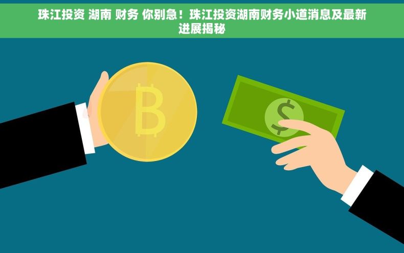 珠江投资 湖南 财务 你别急！珠江投资湖南财务小道消息及最新进展揭秘