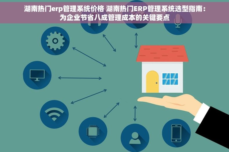 湖南热门erp管理系统价格 湖南热门ERP管理系统选型指南：为企业节省八成管理成本的关键要点