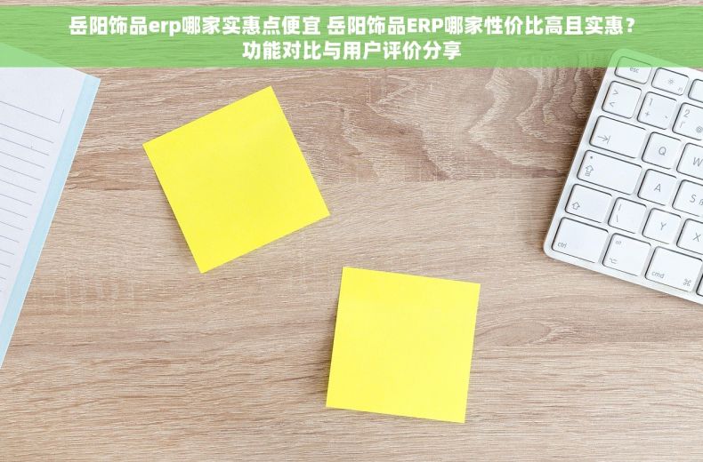 岳阳饰品erp哪家实惠点便宜 岳阳饰品ERP哪家性价比高且实惠？功能对比与用户评价分享