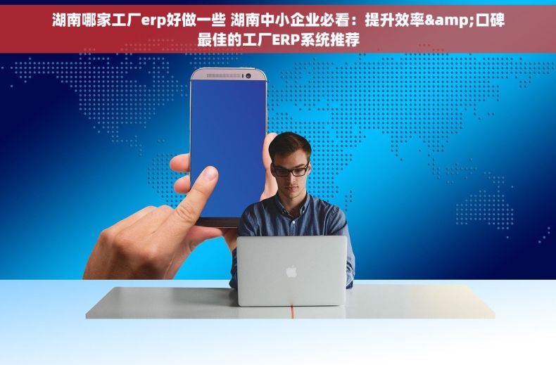 湖南哪家工厂erp好做一些 湖南中小企业必看：提升效率&口碑最佳的工厂ERP系统推荐