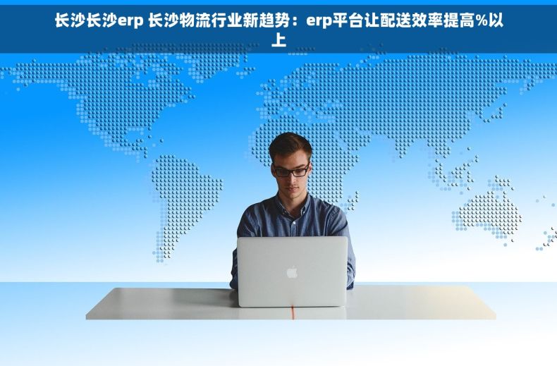 长沙长沙erp 长沙物流行业新趋势：erp平台让配送效率提高%以上
