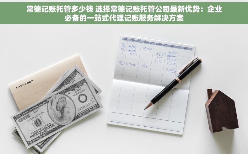 常德记账托管多少钱 选择常德记账托管公司最新优势：企业必备的一站式代理记账服务解决方案
