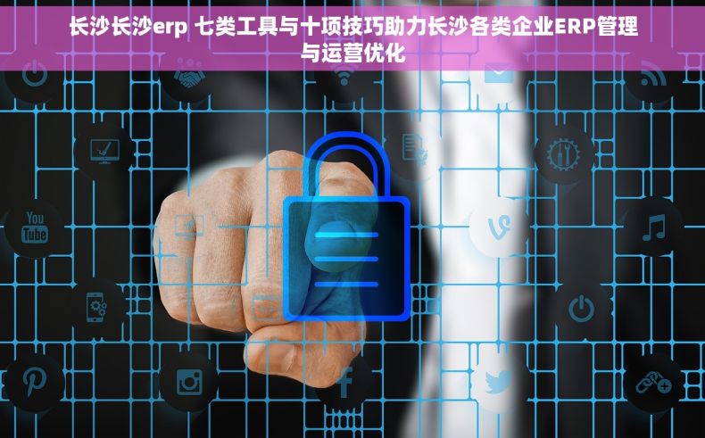 长沙长沙erp 七类工具与十项技巧助力长沙各类企业ERP管理与运营优化