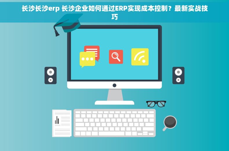 长沙长沙erp 长沙企业如何通过ERP实现成本控制？最新实战技巧