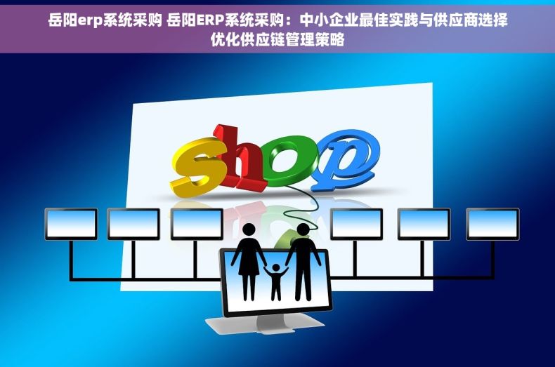 岳阳erp系统采购 岳阳ERP系统采购：中小企业最佳实践与供应商选择优化供应链管理策略