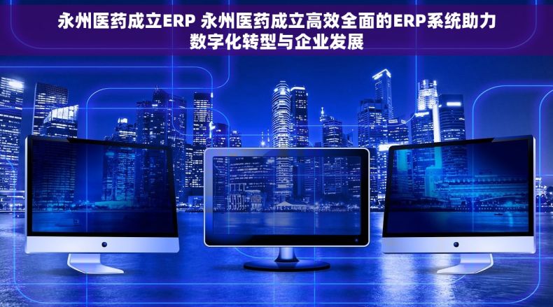 永州医药成立ERP 永州医药成立高效全面的ERP系统助力数字化转型与企业发展