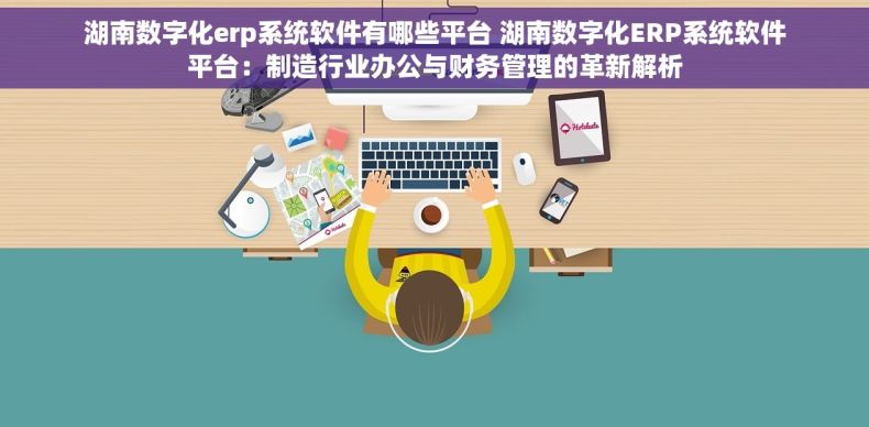 湖南数字化erp系统软件有哪些平台 湖南数字化ERP系统软件平台：制造行业办公与财务管理的革新解析