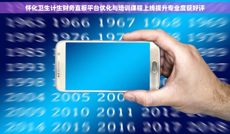 怀化卫生计生财务直报平台优化与培训课程上线提升专业度获好评