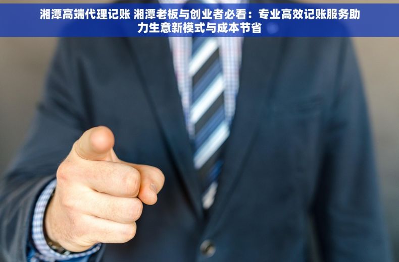 湘潭高端代理记账 湘潭老板与创业者必看：专业高效记账服务助力生意新模式与成本节省