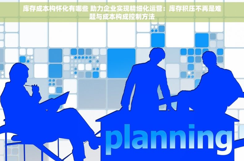 库存成本构怀化有哪些 助力企业实现精细化运营：库存积压不再是难题与成本构成控制方法