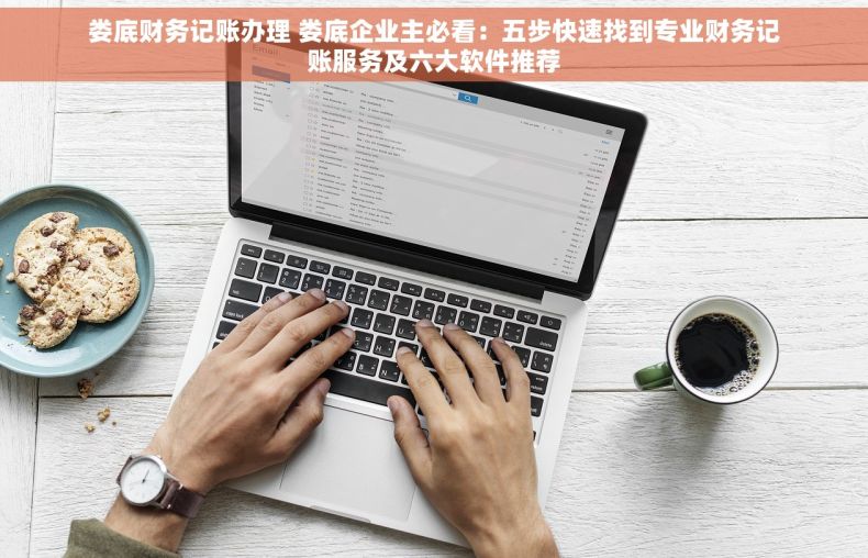 娄底财务记账办理 娄底企业主必看：五步快速找到专业财务记账服务及六大软件推荐