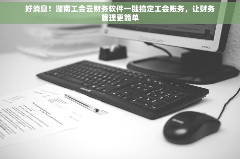 好消息！湖南工会云财务软件一键搞定工会账务，让财务管理更简单