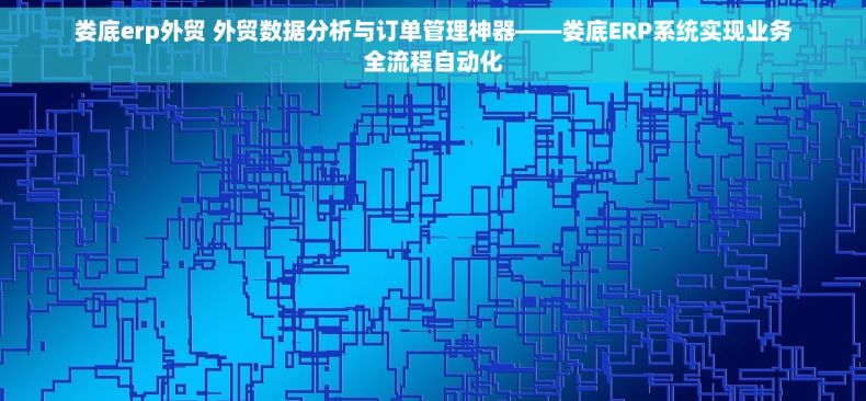 娄底erp外贸 外贸数据分析与订单管理神器——娄底ERP系统实现业务全流程自动化