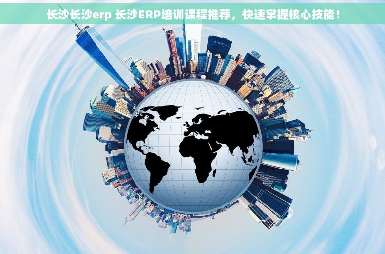长沙长沙erp 长沙ERP培训课程推荐，快速掌握核心技能！
