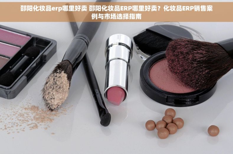 邵阳化妆品erp哪里好卖 邵阳化妆品ERP哪里好卖？化妆品ERP销售案例与市场选择指南