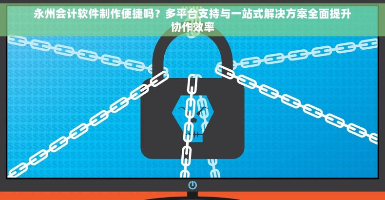 永州会计软件制作便捷吗？多平台支持与一站式解决方案全面提升协作效率