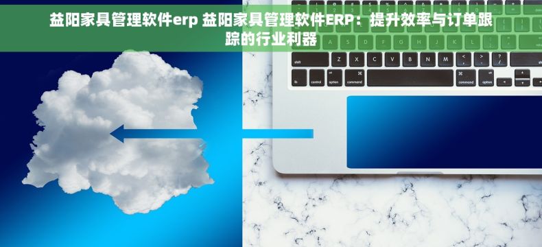 益阳家具管理软件erp 益阳家具管理软件ERP：提升效率与订单跟踪的行业利器