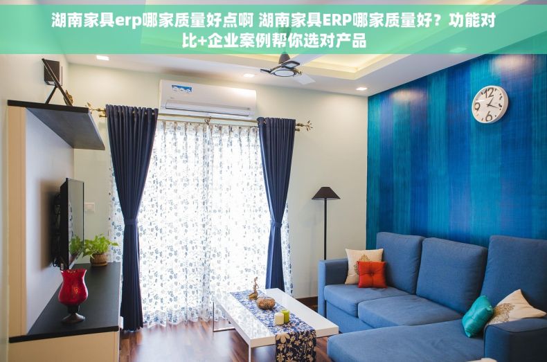湖南家具erp哪家质量好点啊 湖南家具ERP哪家质量好？功能对比+企业案例帮你选对产品