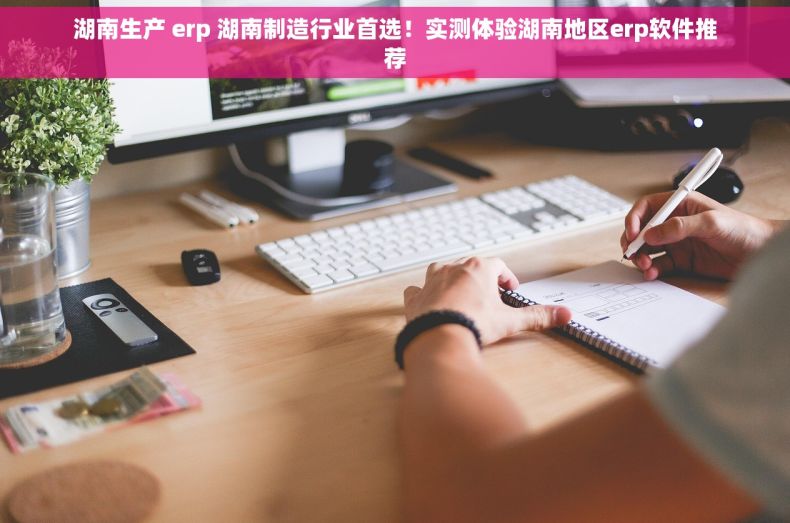 湖南生产 erp 湖南制造行业首选！实测体验湖南地区erp软件推荐