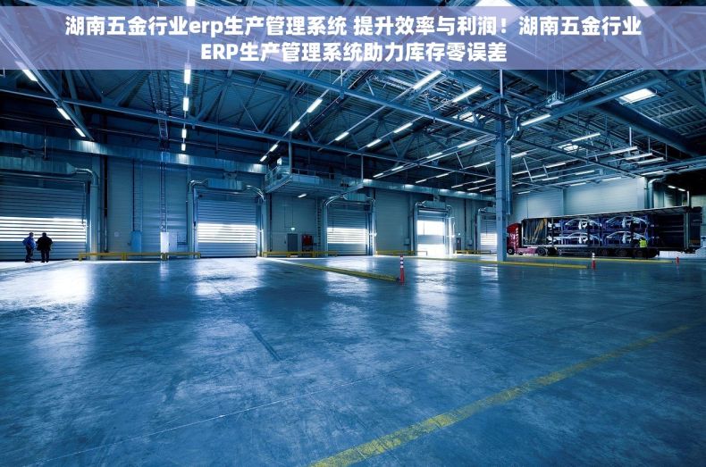 湖南五金行业erp生产管理系统 提升效率与利润！湖南五金行业ERP生产管理系统助力库存零误差